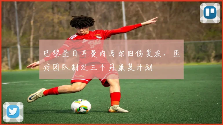 巴黎圣日耳曼内马尔旧伤复发，医疗团队制定三个月康复计划