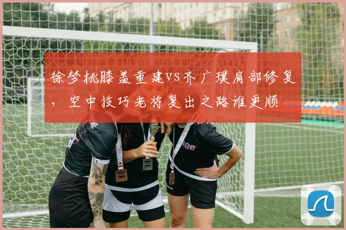 徐梦桃膝盖重建vs齐广璞肩部修复，空中技巧老将复出之路谁更顺